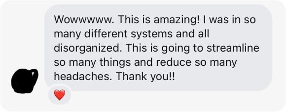 Direct message: Wowwwww. This is amazing! I was in so many different systems and all disorganized. This is going to streamline so many things and reduce so many headaches. Thank you!!